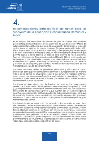 Página
16
guia de
tareas
escolares
4.
Recomendaciones para los tipos de tareas para los
subniveles de la Educación General Básica Elemental y
Media
En la mayoría de instituciones educativas del país, se cuenta con docentes
generalistas para los estudiantes de los subniveles de EGB Elemental y Media de
la Educación General Básica; por tanto, la organización de las tareas se la puede
realizar entre un máximo de cuatro docentes (docente generalista, Educación
Física, Educación Cultural y Artística y de Lengua Extrajera-Inglés); sin embargo,
si en estos subniveles se trabaja por área, es necesario generar una política que
permita asignar a cada docente un espacio para el envío de tareas escolares.
Para las instituciones de Educación Intercultural Bilingüe (EIB), se recomienda que
las tareas sean organizadas por docentes agrupados en los procesos respectivos:
Fortalecimiento Cognitivo, Afectivo y Psicomotriz (FCAP) y Desarrollo de Destrezas
y Técnicas de Estudio (DDTE), por cuanto su modelo de educación dispone de una
metodología integrada de conocimientos.
Las tareas escolares deben ser pertinentes para niñas y niños, en las que la
orientación del equipo docente permita estimular el autoaprendizaje de manera
lúdica. Debe partirse de situaciones reales o que simulen la realidad, entender
cosas nuevas que generen significación y funcionalidad al aprendizaje. Es decir,
no se debe enviar tareas excesivas, rutinarias o para reemplazar el trabajo que se
realiza en la Institución Educativa.
Las tareas escolares deben ser planificadas con base en los conocimientos
previos que poseen los estudiantes, que respondan a las preguntas ¿qué?, ¿cómo?
y ¿para qué enseñar?. Deben estar diseñadas de forma atractiva, con proyección
al desarrollo de operaciones cognitivas y que cuenten con un nivel de exigencia
cognitiva, procedimental y actitudinal. Además, deben ser planificadas para que
el estudiante fomente su responsabilidad, autonomía, organización, identidad
entre otros. Es decir, evitar tareas que contengan actividades de repetición y de
memorización sin sentido.
Las tareas deben ser dosificadas, de acuerdo a las necesidades educativas
del alumnado. Se debe considerar edad, conocimientos previos, necesidades
curriculares específicas, tiempo establecido para el subnivel de Educación General
Básica, objetivos, desarrollo de destrezas con criterios de desempeño, (o dominios
de aprendizaje para el caso de EIB) y acompañadas con preguntas adecuadas
y coherentes que generen procesos de reflexión, análisis, síntesis, deducción,
inferencia, comparación, y metacognición. La cantidad de tareas escolares, debe
permitir alentar a los estudiantes a la participación en discusiones, debates, mesas
redondas y otras actividades cooperativas de clase.
 