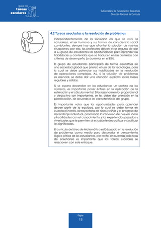 Página
18
guia de
tareas
escolares
4.2 Tareas asociadas a la resolución de problemas
Independientemente de la sociedad en que se viva, la
naturaleza, el ser humano y sus formas de consciencia social
cambiantes; siempre hay que afrontar la solución de nuevas
situaciones; por ello, los profesores deben estar seguros de dar
a su grupo de estudiantes las oportunidades para aprender las
habilidades y contenidos que se traducen en las destrezas con
criterios de desempeño (o dominios en el EIB).
El grupo de estudiantes participará de forma equitativa en
una sociedad global que prioriza el uso de la tecnología, para
lo cual se debe potenciar sus habilidades en la resolución
de operaciones complejas. Así, si la solución de problemas
es esencial, se debe dar una atención explícita sobre bases
regulares y sólidas.
Si se espera desarrollar en los estudiantes un sentido de los
números, es importante poner énfasis en la aplicación de la
estimación y el cálculo mental. Si los razonamientos proporcional
y deductivo son importantes, se les debe dar atención en la
planificación, de acuerdo a las características del grupo.
Es importante notar que las oportunidades para aprender
deben partir de la equidad, por lo cual se debe tomar en
cuenta el interés, la trayectoria de niños y niñas y el progreso de
aprendizaje individual, priorizando la conexión de nuevas ideas
y habilidades con el conocimiento y las experiencias pasadas y
vivenciales que le permiten al estudiante decodificar y codificar
los significados.
El currículo del área de Matemática está basado en la resolución
de problemas como medio para desarrollar el pensamiento
lógico crítico de los estudiantes, por tanto, en nuestras prácticas
de enseñanza es importante que las tareas escolares se
relacionen con este enfoque.
 