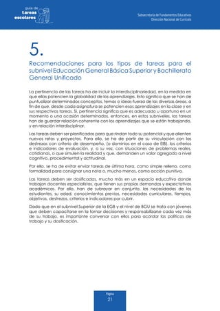 Página
21
guia de
tareas
escolares
5.
Recomendaciones para los tipos de tareas para el
subnivel Educación General Básica Superior y Bachillerato
General Unificado
La pertinencia de las tareas ha de incluir la interdisciplinariedad, en la medida en
que ellas potencien la globalidad de los aprendizajes. Esto significa que se han de
puntualizar determinados conceptos, temas o ideas-fuerza de las diversas áreas, a
fin de que, desde cada asignatura se potencien esos aprendizajes en la clase y en
sus respectivas tareas. Si, pertinencia significa que es adecuado u oportuno en un
momento o una ocasión determinados, entonces, en estos subniveles, las tareas
han de guardar relación coherente con los aprendizajes que se están trabajando,
y en relación interdisciplinar.
Las tareas deben ser planificadas para que rindan todo su potencial y que alienten
nuevos retos y proyectos. Para ello, se ha de partir de su vinculación con las
destrezas con criterio de desempeño, (o dominios en el caso de EIB), los criterios
e indicadores de evaluación, y, a su vez, con situaciones de problemas reales,
cotidianas, o que simulen la realidad y que, demanden un valor agregado a nivel
cognitivo, procedimental y actitudinal.
Por ello, se ha de evitar enviar tareas de última hora, como simple relleno, como
formalidad para consignar una nota o, mucho menos, como acción punitiva.
Las tareas deben ser dosificadas, mucho más en un espacio educativo donde
trabajan docentes especialistas, que tienen sus propias demandas y expectativas
académicas. Por ello, han de subrayar en conjunto, las necesidades de los
estudiantes, su edad, conocimientos previos, necesidades curriculares, tiempos,
objetivos, destrezas, criterios e indicadores por cubrir.
Dado que en el subnivel Superior de la EGB y el nivel de BGU se trata con jóvenes
que deben capacitarse en la tomar decisiones y responsabilizarse cada vez más
de su trabajo, es importante conversar con ellos para acordar las políticas de
trabajo y su dosificación.
 