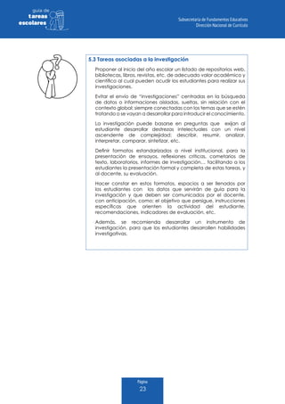 Página
23
guia de
tareas
escolares
5.3 Tareas asociadas a la investigación
Proponer al inicio del año escolar un listado de repositorios web,
bibliotecas, libros, revistas, etc. de adecuado valor académico y
científico al cual pueden acudir los estudiantes para realizar sus
investigaciones.
Evitar el envío de “investigaciones” centradas en la búsqueda
de datos o informaciones aisladas, sueltas, sin relación con el
contexto global; siempre conectadas con los temas que se estén
tratando o se vayan a desarrollar para introducir el conocimiento.
La investigación puede basarse en preguntas que exijan al
estudiante desarrollar destrezas intelectuales con un nivel
ascendente de complejidad: describir, resumir, analizar,
interpretar, comparar, sintetizar, etc.
Definir formatos estandarizados a nivel institucional, para la
presentación de ensayos, reflexiones críticas, cometarios de
texto, laboratorios, informes de investigación… facilitando a los
estudiantes la presentación formal y completa de estas tareas, y
al docente, su evaluación.
Hacer constar en estos formatos, espacios a ser llenados por
los estudiantes con los datos que servirán de guía para la
investigación y que deben ser comunicados por el docente,
con anticipación, como; el objetivo que persigue, instrucciones
específicas que orienten la actividad del estudiante,
recomendaciones, indicadores de evaluación, etc.
Además, se recomienda desarrollar un instrumento de
investigación, para que los estudiantes desarrollen habilidades
investigativas.
 