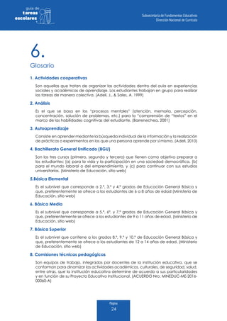 Página
24
guia de
tareas
escolares
1. Actividades cooperativas
Son aquellas que tratan de organizar las actividades dentro del aula en experiencias
sociales y académicas de aprendizaje. Los estudiantes trabajan en grupo para realizar
las tareas de manera colectiva. (Adell, J., & Sales, A. 1999)
2. Análisis
Es el que se basa en los “procesos mentales” (atención, memoria, percepción,
concentración, solución de problemas, etc.) para la “comprensión de “textos” en el
marco de las habilidades cognitivas del estudiante. (Barrenechea, 2001)
3. Autoaprendizaje
Consiste en aprender mediante la búsqueda individual de la información y la realización
de prácticas o experimentos en los que una persona aprende por sí misma. (Adell, 2010)
4. Bachillerato General Unificado (BGU)
Son los tres cursos (primero, segundo y tercero) que tienen como objetivo preparar a
los estudiantes: (a) para la vida y la participación en una sociedad democrática, (b)
para el mundo laboral o del emprendimiento, y (c) para continuar con sus estudios
universitarios. (Ministerio de Educación, sitio web)
5.Básica Elemental
Es el subnivel que corresponde a 2.º, 3.º y 4.º grados de Educación General Básica y
que, preferentemente se ofrece a los estudiantes de 6 a 8 años de edad (Ministerio de
Educación, sitio web)
6. Básica Media
Es el subnivel que corresponde a 5.º, 6º. y 7.º grados de Educación General Básica y
que, preferentemente se ofrece a los estudiantes de 9 a 11 años de edad. (Ministerio de
Educación, sitio web)
7. Básica Superior
Es el subnivel que contiene a los grados 8.º, 9.º y 10.º de Educación General Básica y
que, preferentemente se ofrece a los estudiantes de 12 a 14 años de edad. (Ministerio
de Educación, sitio web)
8. Comisiones técnicas pedagógicas
Son equipos de trabajo, integrados por docentes de la institución educativa, que se
conforman para dinamizar las actividades académicas, culturales, de seguridad, salud,
entre otras, que la institución educativa determine de acuerdo a sus particularidades
y en función de su Proyecto Educativo Institucional. (ACUERDO Nro. MINEDUC-ME-2016-
00060-A)
6.
Glosario
 