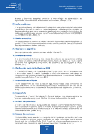 Página
27
guia de
tareas
escolares
diversas y diferentes disciplinas, utilizando la metodología de colaboración de
especialistas procedentes de diversas áreas tradicionales. (Tamayo, 2004)
27. Junta académica
Es el organismo dentro de cada institución educativa, que se encarga de asegurar el
cumplimiento del currículo nacional y los estándares de calidad educativa en todas las
áreas académicas, y de hacer propuestas relacionadas con aspectos pedagógicos de
cada área académica de acuerdo con el Proyecto Educativo Institucional. (ACUERDO
Nro. MINEDUC-ME-2016-00060-A)
28. Niveles educativos
Son las secciones que permiten al Sistema Educativo Nacional ecuatoriano organizar sus
grados y cursos. Está compuesto por tres niveles: Educación Inicial, Educación General
Básica y Bachillerato General Unificado.
29. Operaciones cognitivas
Son procesos mentales que usamos para asimilar información.
30. Pertinencia cultural
Es la preminencia de lo mejor y más valioso de cada uno de los siguientes ámbitos
espaciales: universal, occidental, latinoamericano, nacional y local. A la vez, incorpora
los aportes más significativos del pasado, del presente y de los proyectos a futuro.
(Peralta , 2011)
31. Planificación curricular institucional (PCI)
Es la parte fundamental del Proyecto Educativo Institucional, y es una propuesta para
la educación, específicamente destinada a estudiantes concretos, que debe ser
consensuado por todos sus actores. Éstos deben sentirse parte y responsables, de lograr
los objetivos explicitados. (Fingerman, 2010)
32. Potencialidades múltiples
Son las capacidades de hacer o producir algo, la capacidad única e irrepetible en
cada ser humano, son las características personales o materiales que en caso de ser
fortalecidas contribuirán a un acontecer más provechoso de las personas. (Sedencas,
2016)
33. Preparatoria
Corresponde al 1.º grado de Educación General Básica y que, preferentemente se
ofrece a los estudiantes de cinco (5) años. (Ministerio de Educación, sitio web)
34. Proceso de aprendizaje
Es un proceso individual que aunque se lleva a cabo en un entorno social determinado,
para su desarrollo la persona pone en marcha diversos mecanismos cognitivos que le
permiten interiorizar la nueva información que se le está ofreciendo y así convertirla en
conocimientos útiles. (Pérez, 2015)
35. Proceso de enseñanza
Es la transmisión de una serie de conocimientos, técnicas, normas, y/o habilidades. Toma
como base varios métodos, que son realizados por varias instituciones, que se apoyan
de una serie de materiales (Rivilla, 2010). A partir de este proceso la persona pone en
marcha diversos mecanismos cognitivos que le permiten interiorizar la nueva
 