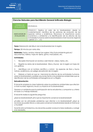 Página
45
guia de
tareas
escolares
Ciencias Naturales para Bachillerato General Unificado-Biología
CRITERIO DE
EVALUACIÓN
CE.CN.B.5.5.
INDICADOR DE
EVALUACIÓN
I.CN.B.5.5.1. Explica el valor de la biodiversidad, desde la
fundamentación científica de los patrones de evolución de las
especies nativas y endémicas. Reconoce la importancia social,
económica y ambiental y la identificación de los efectos de las
actividades humanas sobre la biodiversidad a nivel nacional, regional
y global. (J.1., J.3.)
Tarea: Elaboración del álbum de la biodiversidad de mi región.
Tiempo: 30 minutos por varios días.
Materiales: Textos, revistas; internet (se sugiere: http://suia.ambiente.gob.ec/
documentos), folletos, hojas A4, tijeras, goma, marcadores, etc.
Actividades:
1.	 Recopile información en revistas o del internet, videos, textos, etc.
2.	 Registre los datos de la biodiversidad (flora y fauna) de mi región en hojas A4
con gráficos.
3.	 Identifique con el nombre científico y común las especies de flora y fauna
nativas, endémicas y en peligro de extinción de mi región
4.	 Elabore un texto en que se mencione los efectos de las actividades humanas
sobre la biodiversidad y posibles soluciones frente a los problemas ambientales que se
identificaron de las actividades antropogénicas en su Región.
Retroalimentación:
El docente empieza la clase hablando sobre los problemas ambientales que afectan
a nivel mundial, regional y local y su impacto en la biodiversidad.
Generar un ambiente para la participación de los estudiantes y compartan su criterio
en base a su trabajo realizado.
El docente realiza la siguientes preguntas:
¿Qué es biodiversidad? ¿Por qué es importante conservar la biodiversidad?
¿Cuáles son los principales problemas que afectan a la biodiversidad? ¿Qué se
acciones se pueden llevar a cabo para conservar la biodiversidad desde el nivel local
y mundial?
Durante esta actividad los y las docentes pueden evaluar la tarea realizada y corregir
si es necesario.
 
