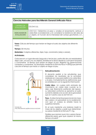 Página
46
guia de
tareas
escolares
Ciencias Naturales para Bachillerato General Unificado-Física
CRITERIO DE
EVALUACIÓN
CE.CN.F.5.5.
INDICADOR DE
EVALUACIÓN
I.CN.F.5.5.1 Determina el peso y analiza el lanzamiento vertical y
caída libre (considerando y sin considerar la resistencia del aire) de
un objeto, en función de la intensidad del campo gravitatorio. (I.1.,
I.2.)
Tarea: Cálculo del tiempo que tardan en llegar al suelo dos objetos de diferente
masa.
Tiempo: 30 minutos
Materiales: 2 objetos diferentes, lápiz, hoja, cronómetro (reloj o celular).
Actividades:
Colocarse en un lugar elevado (segundo o tercer piso, parte alta de una resbaladera)
dejar caer, uno por uno, los objetos. Establecer la altura desde la cual fueron lanzados
y cronometrar el tiempo que tardan en llegar al piso. Registrar las observaciones,
comparar y comprobar los resultados mediante la fórmula física t= 2h/g que permite
calcular el tiempo que tarda un objeto en llegar al piso.
Tomado de:
http://librosebooks.org/libro/calculo-vectorial/
Retroalimentación:
El docente pedirá a los estudiantes que
consideren los resultados de la actividad
realizada en casa para definir a la caída libre
y el peso. Complemente las definiciones que
se establezcan con la siguiente información:
Caída Libre.- Un cuerpo está animado de
movimiento en caída Libre cuando se lo
deja caer libremente partiendo del reposo,
su velocidad conforme se aproxima al suelo
aumenta debido a la acción de la gravedad
que en nuestro caso es de 9,8 m/s2
.
Peso.- Es directamente proporcional a la masa
del cuerpo y la gravedad; es la aceleración
con que un cuerpo es atraído hacia la
superficie terrestre.
En el aula mediante una balanza medir la
masa de los objetos y pedir que determinen
sus pesos mediante la fórmula P= mg.
Pedirles que razonen que si los cuerpos tienen
diferentes pesos ¿por qué cayeron al mismo
tiempo al suelo?
 