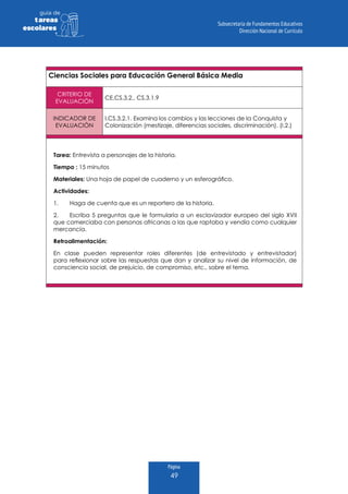 Página
49
guia de
tareas
escolares
Ciencias Sociales para Educación General Básica Media
CRITERIO DE
EVALUACIÓN
CE.CS.3.2., CS.3.1.9
INDICADOR DE
EVALUACIÓN
I.CS.3.2.1. Examina los cambios y las lecciones de la Conquista y
Colonización (mestizaje, diferencias sociales, discriminación). (I.2.)
Tarea: Entrevista a personajes de la historia.
Tiempo : 15 minutos
Materiales: Una hoja de papel de cuaderno y un esferográfico.
Actividades:
1.	 Haga de cuenta que es un reportero de la historia.
2.	 Escriba 5 preguntas que le formularía a un esclavizador europeo del siglo XVII
que comerciaba con personas africanas a las que raptaba y vendía como cualquier
mercancía.
Retroalimentación:
En clase pueden representar roles diferentes (de entrevistado y entrevistador)
para reflexionar sobre las respuestas que dan y analizar su nivel de información, de
consciencia social, de prejuicio, de compromiso, etc., sobre el tema.
 