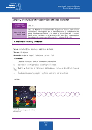 Página
55
guia de
tareas
escolares
Lengua y Literatura para Educación General Básica Elemental
CRITERIO DE
EVALUACIÓN
CE.LL.2.6.
INDICADOR DE
EVALUACIÓN
I.LL.2.6.1. Aplica los conocimientos lingüísticos (léxicos, semánticos,
sintácticos y fonológicos) en la decodificación y comprensión de
textos, leyendo oralmente con fluidez y entonación en contextos
significativos de aprendizaje y de manera silenciosa y personal en
situaciones de recreación, información y estudio. (J.3., I.3.)
Conciencias léxica y sintáctica
Tarea: Formulación de oraciones a partir de gráficos.
Tiempo: 10 minutos.
Materiales: Hoja de trabajo, pinturas de colores y lápiz.
Actividades:
1.	 Observe el dibujo y formule oralmente una oración.
2.	 Coloree un círculo por cada palabra pronunciada.
3.	 Cuente y determine el número de palabras que forman la oración de manera
oral.
4.	 Escoja palabras de la oración y sustituya oralmente por antónimos.
Ejemplo:
Tomado de:
http://es.123rf.com/imagenes-de-archivo/
telescopio.html
 