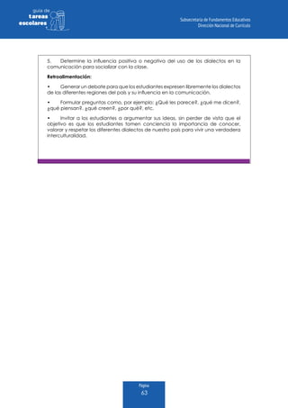 Página
63
guia de
tareas
escolares
5.	 Determine la influencia positiva o negativa del uso de los dialectos en la
comunicación para socializar con la clase.
Retroalimentación:
•	 Generar un debate para que los estudiantes expresen libremente los dialectos
de las diferentes regiones del país y su influencia en la comunicación.
•	 Formular preguntas como, por ejemplo: ¿Qué les parece?, ¿qué me dicen?,
¿qué piensan?, ¿qué creen?, ¿por qué?, etc.
•	 Invitar a los estudiantes a argumentar sus ideas, sin perder de vista que el
objetivo es que los estudiantes tomen conciencia la importancia de conocer,
valorar y respetar los diferentes dialectos de nuestro país para vivir una verdadera
interculturalidad.
 