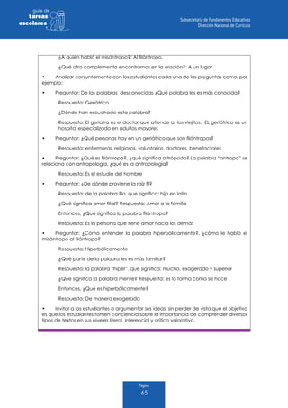 Página
65
guia de
tareas
escolares
¿A quién habló el misántropo?: Al filántropo,
¿Qué otro complemento encontramos en la oración?: A un lugar
•	 Analizar conjuntamente con los estudiantes cada una de las preguntas como, por
ejemplo:
•	 Preguntar: De las palabras desconocidas ¿Qué palabra les es más conocida?
Respuesta: Geriátrico
¿Dónde han escuchado esta palabra?
Respuesta: El geriatra es el doctor que atiende a los viejitos. EL geriátrico es un
hospital especializado en adultos mayores
•	 Preguntar: ¿Qué personas hay en un geriátrico que son filántropos?
Respuesta: enfermeras, religiosos, voluntarios, doctores, benefactores
•	 Preguntar: ¿Qué es filántropo?, ¿qué significa artrópodo? La palabra “antropo” se
relaciona con antropología, ¿qué es la antropología?
Respuesta: Es el estudio del hombre
•	 Preguntar: ¿De dónde proviene la raíz fil?
Respuesta: de la palabra filo, que significa: hijo en latín
¿Qué significa amor filial? Respuesta: Amor a la familia
Entonces, ¿Qué significa la palabra filántropo?
Respuesta: Es la persona que tiene amor hacia los demás
•	 Preguntar: ¿Cómo entender la palabra hiperbólicamente?, ¿cómo le habló el
misántropo al filántropo?
Respuesta: Hiperbólicamente
¿Qué parte de la palabra les es más familiar?
Respuesta: la palabra “hiper”, que significa: mucho, exagerado y superior
¿Qué significa la palabra mente? Respuesta: es la forma como se hace
Entonces, ¿Qué es hiperbólicamente?
Respuesta: De manera exagerada
•	 Invitar a los estudiantes a argumentar sus ideas, sin perder de vista que el objetivo
es que los estudiantes tomen conciencia sobre la importancia de comprender diversos
tipos de textos en sus niveles literal, inferencial y crítico valorativo.
 