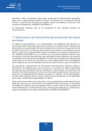 Página
7
guia de
tareas
escolares
escolares, crear el ambiente adecuado, proporcionar herramientas necesarias
para que su representado realice las tareas, sin intervenir en la resolución de las
mismas, ni permitir que terceros las realicen, según lo establece el artículo 9 del
acuerdo ministerial Nro. MINEDUC-2018-00067-A.
Es importante recalcar que es el estudiante el que necesita reforzar sus
conocimientos.
1.7 Elaboración de instrumentos de evaluación de tareas
escolares
Un derecho del estudiante y, en contrapartida, una obligación del docente, es
que ambos estén informados sobre qué y cómo se va evaluar dentro del proceso
de enseñanza y aprendizaje. Para ello, el diseño de un instrumento que informe de
los aspectos que se va a evaluar, de la valoración cualitativa y cuantitativa que se
dará a cada uno es inprescindible. Según lo establece el acuerdo ministerial Nro.
Nro. MINEDUC-2018-00067-A, en su artículo 8, los docentes deberán informar a los
estudiantes el tiempo que disponen para entregar la tarea asignada, de acuerdo
a la planificación previamente realizada, informando los criterios de evaluación de
cada tarea al momento de solicitarla, los cuales dependerán de la complejidad
de las asignaturas, las necesidades educativas y del nivel que cursa el estudiante.
Por otra parte, la generación de instrumentos de evaluación implican validez e
información de calidad para que las tareas se conviertan en reales indicadores
del proceso de desempeño de los estudiantes y del proceso de enseñanza del
docente. Permiten al docente marcar el rumbo sobre la pertinencia, importancia,
alcance y complejidad de los trabajos enviados y su relación con los aprendizajes.
Permite tener claridad sobre lo que se espera de los estudiantes en la realización
de la tarea, facilitándoles desarrollarla con éxito.
Dado que los instrumentos de evaluación, con sus parámetros e indicadores forman
parte del proceso de construcción de la política interna de tareas, es necesario
considerar los aportes de los estudiantes. Éstos, al estar al tanto de la política de
tareas definida por su institución educativa, serán responsables de su cumplimiento,
según lo establece el acuerdo ministerial Nro. MINEDUC-2018-00067-A.
 