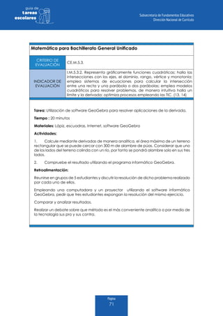 Página
71
guia de
tareas
escolares
Matemática para Bachillerato General Unificado
CRITERIO DE
EVALUACIÓN
CE.M.5.3.
INDICADOR DE
EVALUACIÓN
I.M.5.3.2. Representa gráficamente funciones cuadráticas; halla las
intersecciones con los ejes, el dominio, rango, vértice y monotonía;
emplea sistemas de ecuaciones para calcular la intersección
entre una recta y una parábola o dos parábolas; emplea modelos
cuadráticos para resolver problemas, de manera intuitiva halla un
límite y la derivada; optimiza procesos empleando las TIC. (13, 14)
Tarea: Utilización de software GeoGebra para resolver aplicaciones de la derivada.
Tiempo : 20 minutos
Materiales: Lápiz, escuadras, Internet, software GeoGebra
Actividades:
1.	 Calcule mediante derivadas de manera analítica, el área máxima de un terreno
rectangular que se puede cercar con 300 m de alambre de púas. Considerar que uno
de los lados del terreno colinda con un río, por tanto se pondrá alambre solo en sus tres
lados.
2.	 Compruebe el resultado utilizando el programa informático GeoGebra.
Retroalimentación:
Reunirse en grupos de 5 estudiantes y discutir la resolución de dicho problema realizado
por cada uno de ellos.
Empleando una computadora y un proyector utilizando el software informático
GeoGebra, pedir que tres estudiantes expongan la resolución del mismo ejercicio.
Comparar y analizar resultados.
Realizar un debate sobre que método es el más conveniente analítico o por medio de
la tecnología sus pro y sus contra.
 