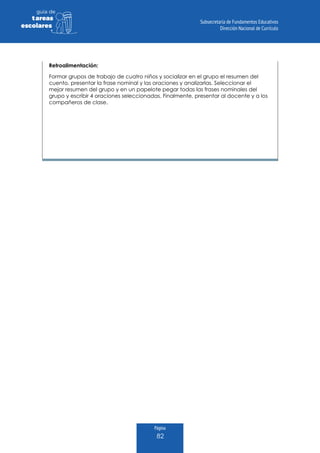 Página
82
guia de
tareas
escolares
Retroalimentación:
Formar grupos de trabajo de cuatro niños y socializar en el grupo el resumen del
cuento, presentar la frase nominal y las oraciones y analizarlas. Seleccionar el
mejor resumen del grupo y en un papelote pegar todas las frases nominales del
grupo y escribir 4 oraciones seleccionadas. Finalmente, presentar al docente y a los
compañeros de clase.
 