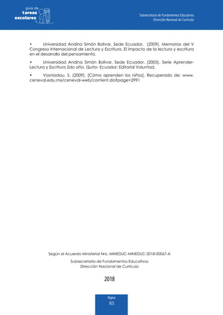 Página
85
guia de
tareas
escolares
•	 Universidad Andina Simón Bolívar, Sede Ecuador. (2009). Memorias del V
Congreso Internacional de Lectura y Escritura. El impacto de la lectura y escritura
en el desarrollo del pensamiento.
•	 Universidad Andina Simón Bolívar, Sede Ecuador. (2005). Serie Aprender-
Lectura y Escritura 2do año. Quito- Ecuador: Editorial Voluntad.
•	 Vosniadou, S. (2009). [Cómo aprenden los niños]. Recuperado de: www.
ceneval.edu.mx/ceneval-web/content.do?page=2991
2018
Según el Acuerdo Ministerial Nro. MINEDUC-MINEDUC-2018-00067-A
Subsecretaría de Fundamentos Educativos
Dirección Nacional de Currículo
 