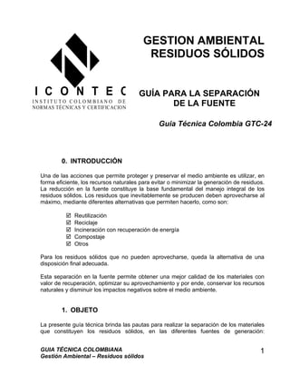 GESTION AMBIENTAL
RESIDUOS SÓLIDOS
GUÍA PARA LA SEPARACIÓN
DE LA FUENTE
0. INTRODUCCIÓN
Una de las acciones que permite proteger y preservar el medio ambiente es utilizar, en
forma eficiente, los recursos naturales para evitar o minimizar la generación de residuos.
La reducción en la fuente constituye la base fundamental del manejo integral de los
residuos sólidos. Los residuos que inevitablemente se producen deben aprovecharse al
máximo, mediante diferentes alternativas que permiten hacerlo, como son:
 Reutilización
 Reciclaje
 Incineración con recuperación de energía
 Compostaje
 Otros
Para los residuos sólidos que no pueden aprovecharse, queda la alternativa de una
disposición final adecuada.
Esta separación en la fuente permite obtener una mejor calidad de los materiales con
valor de recuperación, optimizar su aprovechamiento y por ende, conservar los recursos
naturales y disminuir los impactos negativos sobre el medio ambiente.
1. OBJETO
La presente guía técnica brinda las pautas para realizar la separación de los materiales
que constituyen los residuos sólidos, en las diferentes fuentes de generación:
GUIA TÉCNICA COLOMBIANA
Gestión Ambiental – Residuos sólidos
1
I C O N T E C
I N S T I T U T O C O L O M B I A N O D E
NORMAS TÉCNICAS Y CERTIFICACION
Guia Técnica Colombia GTC-24
 