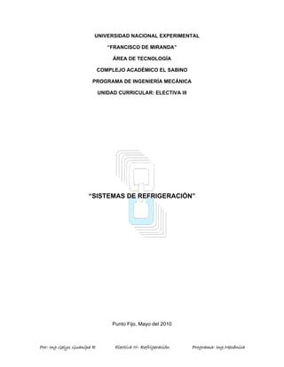 Por: Ing Gelys Guanipa R Electiva III- Refrigeración Programa: Ing.Mecánica
UNIVERSIDAD NACIONAL EXPERIMENTAL
“FRANCISCO DE MIRANDA”
ÁREA DE TECNOLOGÍA
COMPLEJO ACADÉMICO EL SABINO
PROGRAMA DE INGENIERÍA MECÁNICA
UNIDAD CURRICULAR: ELECTIVA III
“SISTEMAS DE REFRIGERACIÓN”
Punto Fijo, Mayo del 2010
 