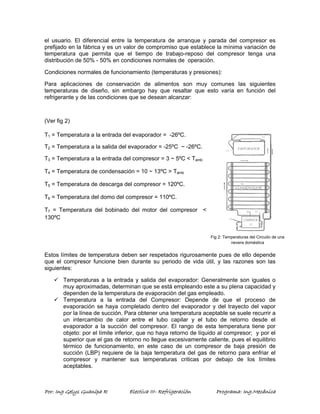 el usuario. El diferencial entre la temperatura de arranque y parada del compresor es 
prefijado en la fábrica y es un valor de compromiso que establece la mínima variación de 
temperatura que permita que el tiempo de trabajo-reposo del compresor tenga una 
distribución de 50% - 50% en condiciones normales de operación. 
Condiciones normales de funcionamiento (temperaturas y presiones): 
Para aplicaciones de conservación de alimentos son muy comunes las siguientes 
temperaturas de diseño, sin embargo hay que resaltar que esto varía en función del 
refrigerante y de las condiciones que se desean alcanzar: 
(Ver fig 2) 
Fig 2: Temperaturas del Circuito de una 
nevera doméstica 
T1 = Temperatura a la entrada del evaporador = -26ºC. 
T2 = Temperatura a la salida del evaporador = -25ºC ~ -26ºC. 
T3 = Temperatura a la entrada del compresor = 3 ~ 5ºC < Tamb 
T4 = Temperatura de condensación = 10 ~ 13ºC > Tamb 
T5 = Temperatura de descarga del compresor = 120ºC. 
T6 = Temperatura del domo del compresor = 110ºC. 
T7 = Temperatura del bobinado del motor del compresor < 
130ºC 
Estos límites de temperatura deben ser respetados rigurosamente pues de ello depende 
que el compresor funcione bien durante su periodo de vida útil, y las razones son las 
siguientes: 
9 Temperaturas a la entrada y salida del evaporador: Generalmente son iguales o 
muy aproximadas, determinan que se está empleando este a su plena capacidad y 
dependen de la temperatura de evaporación del gas empleado. 
9 Temperatura a la entrada del Compresor: Depende de que el proceso de 
evaporación se haya completado dentro del evaporador y del trayecto del vapor 
por la línea de succión. Para obtener una temperatura aceptable se suele recurrir a 
un intercambio de calor entre el tubo capilar y el tubo de retorno desde el 
evaporador a la succión del compresor. El rango de esta temperatura tiene por 
objeto: por el límite inferior, que no haya retorno de líquido al compresor; y por el 
superior que el gas de retorno no llegue excesivamente caliente, pues el equilibrio 
térmico de funcionamiento, en este caso de un compresor de baja presión de 
succión (LBP) requiere de la baja temperatura del gas de retorno para enfriar el 
compresor y mantener sus temperaturas criticas por debajo de los límites 
aceptables. 
Por: Ing Gelys Guanipa R Electiva III- Refrigeración Programa: Ing.Mecánica 
 