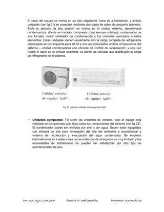 El resto del equipo se monta en un sitio adyacente, fuera de a habitación, y ambas 
unidades (ver fig 21) se conectan mediante dos tubos de cobre de pequeño diámetro. 
Toda la sección de alta presión se monta en la unidad exterior, denominada 
condensadora, donde se instalan: compresor (casi siempre rotativo), condensador de 
aire forzado, motor ventilador de condensación y los controles asociados a estos 
elementos. Estas unidades vienen usualmente con la carga completa de refrigerante 
precargada en un recipiente para tal fin y una vez conectados ambos componentes del 
sistema – unidad condensadora con cónsola de control de evaporación; y una vez 
hecho el vacío en el circuito completo, se abren las válvulas que distribuyen la carga 
de refrigerante en el sistema. 
Fig 21: Ambas unidades del equipo tipo Split 
) Unidades compactas: Tal como las unidades de ventana, todo el equipo está 
instalado en un gabinete que aloja todos los componentes del sistema (ver fig 22). 
El condensador puede ser enfriado por aire o por agua. Deben estar equipadas 
con entrada de aire para renovación del aire del ambiente a acondicionar y 
sistema de recolección y evacuación del agua condensada. Se emplean 
habitualmente en instalaciones comerciales donde el espacio es muy limitado y las 
necesidades de enfriamiento no pueden ser satisfechas por otro tipo de 
acondicionador de aire. 
Por: Ing Gelys Guanipa R Electiva III- Refrigeración Programa: Ing.Mecánica 
 