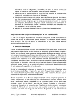 abriendo el paso del refrigerante y cerrándolo, en forma de pulsos, para que el 
líquido se evapore en este dispositivo antes de ingresar al sistema. 
• Verifique que no queden fugas en los puntos de conexión al sistema donde 
conectó los instrumentos de medición de presiones. 
• Verifique que las presiones del sistema sean satisfactorias y que la temperatura 
del aire entregado sea la especificada. Compruebe que no haya escarcha en el 
tubo de retorno al compresor, que las temperaturas de condensación, de descarga 
del compresor, del domo del compresor, y de la línea de succión estén dentro de 
los límites de funcionamiento normal, y finalmente confirme que el compresor cicla 
por termostato y no por protección térmica. 
• Registre en el cuaderno de servicio del equipo las notas correspondientes. 
Diagnóstico de fallas y reparaciones en equipos de aire acondicionado: 
La vida útil del equipo dependerá del cuidado que se preste a cada componente del 
sistema y el técnico de servicio debe prestar atención a los pequeños detalles, muchas 
veces omitidos, que con el tiempo se transforman en un daño mayor. Algunas 
recomendaciones generales son: 
• Unidad condensadora: 
Limpiar las aletas disipadoras de calor con la frecuencia requerida según la calidad del 
aire ambiental. Es preferible hacerlo utilizando un detergente jabonoso y vapor de agua a 
presión para eliminar la grasa que pueda habérsele adherido. Existen productos químicos 
con componentes ácidos, que limpian más rápidamente; sin embargo, se debe tener la 
precaución de eliminar totalmente mediante un meticuloso enjuague cualquier residuo del 
producto de los intersticios de las aletas al terminar el lavado. De no hacerse un enjuague 
satisfactorio, este residuo ataca el aluminio, opacando primero su superficie y reduciendo 
con el tiempo su resistencia mecánica, como consecuencia de lo cual se desintegrará al 
aplicársele agua a presión en las sucesivas limpiezas, reduciendo el área de intercambio 
de calor y bajando la capacidad del condensador. 
Revisar la integridad de la estructura de soportes de los componentes. Reapretar todos 
los tornillos que estén flojos y reponer los que falten. Asegurar todos los paneles en su 
sitio pues su función es proteger los componentes y evitar accidentes. Revisar que los 
protectores de aspas estén correctamente montados. 
Revisar la condición de los diversos componentes de la unidad: compresor (presiones de 
trabajo, temperaturas en los diversos puntos de importancia, consumo eléctrico, entre 
otros); componentes eléctricos: motor eléctrico de movimiento de aire (rigidez del montaje, 
consumo, estado de las aspas, velocidad de rotación, cojinetes o rodamientos); 
contactores, dispositivos de protección, etc. Regulaciones de termostato y presostatos, 
cantidad de lubricante en los reservorios de aquellos componentes que requieran 
lubricación. Al retirar las mangueras de medición de presión de las conexiones del 
Por: Ing Gelys Guanipa R Electiva III- Refrigeración Programa: Ing.Mecánica 
 