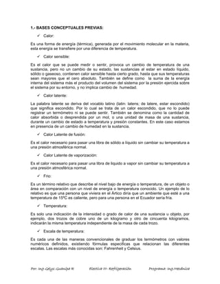 1.- BASES CONCEPTUALES PREVIAS: 
9 Calor: 
Es una forma de energía (térmica), generada por el movimiento molecular en la materia, 
esta energía se transfiere por una diferencia de temperatura. 
9 Calor sensible: 
Es el calor que se puede medir o sentir, provoca un cambio de temperatura de una 
sustancia, pero no un cambio de su estado, las sustancias al estar en estado líquido, 
sólido o gaseoso, contienen calor sensible hasta cierto grado, hasta que sus temperaturas 
sean mayores que el cero absoluto. También se define como la suma de la energía 
interna del sistema más el producto del volumen del sistema por la presión ejercida sobre 
el sistema por su entorno, y no implica cambio de humedad. 
9 Calor latente: 
La palabra latente se deriva del vocablo latino (latin: latens; de latere, estar escondido) 
que significa escondido. Por lo cual se trata de un calor escondido, que no lo puede 
registrar un termómetro ni se puede sentir. También se denomina como la cantidad de 
calor absorbida o desprendida por un mol, o una unidad de masa de una sustancia, 
durante un cambio de estado a temperatura y presión constantes. En este caso estamos 
en presencia de un cambio de humedad en la sustancia. 
9 Calor Latente de fusión: 
Es el calor necesario para pasar una libra de sólido a líquido sin cambiar su temperatura a 
una presión atmosférica normal. 
9 Calor Latente de vaporización: 
Es el calor necesario para pasar una libra de liquido a vapor sin cambiar su temperatura a 
una presión atmosférica normal. 
9 Frio: 
Es un término relativo que describe el nivel bajo de energía o temperatura, de un objeto o 
área en comparación con un nivel de energía o temperatura conocido. Un ejemplo de lo 
relativo es que una persona que viviera en el Ártico diría que un ambiente que esté a una 
temperatura de 15ºC es caliente, pero para una persona en el Ecuador sería fría. 
9 Temperatura: 
Es solo una indicación de la intensidad o grado de calor de una sustancia u objeto, por 
ejemplo, dos trozos de cobre uno de un kilogramo y otro de cincuenta kilogramos, 
indicarán la misma temperatura independiente de la masa de cada trozo. 
9 Escala de temperatura: 
Es cada una de las maneras convencionales de graduar los termómetros con valores 
numéricos definidos, existiendo fórmulas especificas que relacionan las diferentes 
escalas. Las escalas más conocidas son: Fahrenheit y Celsius. 
Por: Ing Gelys Guanipa R Electiva III- Refrigeración Programa: Ing.Mecánica 
 