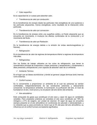 9 Calor especifico: 
Es la capacidad de un cuerpo para absorber calor. 
9 Transferencia de calor por conducción: 
Es la transferencia de energía desde las partículas más energéticas de una sustancia a 
las partículas adyacentes, menos energéticas, como resultado de la interacción entre 
partículas. 
9 Transferencia de calor por convección: 
Es la transferencia de energía entre una superficie solida y el fluido adyacente que se 
encuentra en movimiento, e involucra los efectos combinados de la conducción y el 
movimiento del fluido. 
9 Transferencia de calor por Radiación: 
Es la transferencia de energía debida a la emisión de ondas electromagnéticas (o 
fotones). 
9 Refrigeración: 
Es la transferencia de calor de regiones de temperatura inferior a regiones de temperatura 
más altas. 
9 Refrigerantes: 
Son los fluidos de trabajo utilizados en los ciclos de refrigeración, que tienen la 
característica principal de evaporarse a bajas presiones y temperaturas y condensarse a 
altas presiones y temperaturas y son capaces de absorber calor de un ambiente. 
9 Ambiente Térmico: 
Es el lugar que se desea acondicionar y donde se generan cargas térmicas tanto internas 
como externas. 
9 Confort humano 
Es lo concerniente a proporcionar un ambiente en el cual las personas se sientan 
confortables, independientemente de las condiciones exteriores y básicamente 
comprende: la temperatura ambiente, la iluminación, la purificación del aire, el nivel de 
humedad en el aire, nivel sonoro y la circulación del aire dentro del ambiente. 
9 Aire atmosférico 
Está compuesto de gases que constituyen el aire seco y vapor de agua en cantidades 
variables. Para propósitos prácticos se considera el aire seco constituido por 79% de 
nitrógeno y 21% de oxigeno, por unidad de volumen. El vapor de agua se encuentra 
siempre presente en el aire atmosférico en condiciones de saturado o sobrecalentado, y 
no obstante que su peso promedio es menor que el 3% del peso del aire atmosférico, su 
influencia con el confort humano es bastante significativa. 
Por: Ing Gelys Guanipa R Electiva III- Refrigeración Programa: Ing.Mecánica 
 
