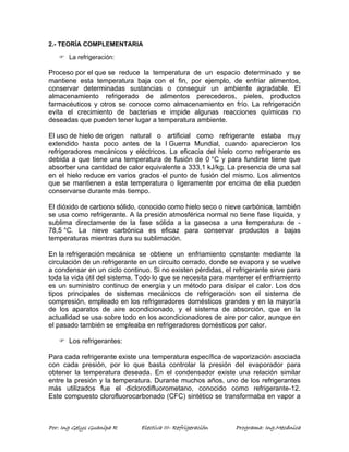 2.- TEORÍA COMPLEMENTARIA 
) La refrigeración: 
Proceso por el que se reduce la temperatura de un espacio determinado y se 
mantiene esta temperatura baja con el fin, por ejemplo, de enfriar alimentos, 
conservar determinadas sustancias o conseguir un ambiente agradable. El 
almacenamiento refrigerado de alimentos perecederos, pieles, productos 
farmacéuticos y otros se conoce como almacenamiento en frío. La refrigeración 
evita el crecimiento de bacterias e impide algunas reacciones químicas no 
deseadas que pueden tener lugar a temperatura ambiente. 
El uso de hielo de origen natural o artificial como refrigerante estaba muy 
extendido hasta poco antes de la I Guerra Mundial, cuando aparecieron los 
refrigeradores mecánicos y eléctricos. La eficacia del hielo como refrigerante es 
debida a que tiene una temperatura de fusión de 0 °C y para fundirse tiene que 
absorber una cantidad de calor equivalente a 333,1 kJ/kg. La presencia de una sal 
en el hielo reduce en varios grados el punto de fusión del mismo. Los alimentos 
que se mantienen a esta temperatura o ligeramente por encima de ella pueden 
conservarse durante más tiempo. 
El dióxido de carbono sólido, conocido como hielo seco o nieve carbónica, también 
se usa como refrigerante. A la presión atmosférica normal no tiene fase líquida, y 
sublima directamente de la fase sólida a la gaseosa a una temperatura de - 
78,5 °C. La nieve carbónica es eficaz para conservar productos a bajas 
temperaturas mientras dura su sublimación. 
En la refrigeración mecánica se obtiene un enfriamiento constante mediante la 
circulación de un refrigerante en un circuito cerrado, donde se evapora y se vuelve 
a condensar en un ciclo continuo. Si no existen pérdidas, el refrigerante sirve para 
toda la vida útil del sistema. Todo lo que se necesita para mantener el enfriamiento 
es un suministro continuo de energía y un método para disipar el calor. Los dos 
tipos principales de sistemas mecánicos de refrigeración son el sistema de 
compresión, empleado en los refrigeradores domésticos grandes y en la mayoría 
de los aparatos de aire acondicionado, y el sistema de absorción, que en la 
actualidad se usa sobre todo en los acondicionadores de aire por calor, aunque en 
el pasado también se empleaba en refrigeradores domésticos por calor. 
) Los refrigerantes: 
Para cada refrigerante existe una temperatura específica de vaporización asociada 
con cada presión, por lo que basta controlar la presión del evaporador para 
obtener la temperatura deseada. En el condensador existe una relación similar 
entre la presión y la temperatura. Durante muchos años, uno de los refrigerantes 
más utilizados fue el diclorodifluorometano, conocido como refrigerante-12. 
Este compuesto clorofluorocarbonado (CFC) sintético se transformaba en vapor a 
Por: Ing Gelys Guanipa R Electiva III- Refrigeración Programa: Ing.Mecánica 
 