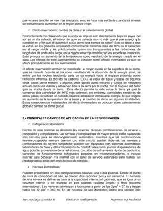 pulmonares también se ven más afectados, esto se hace más evidente cuando los niveles 
de contaminante aumentan en la región donde viven. 
) Efecto invernadero: cambio de clima y el calentamiento global 
Probablemente ha observado que cuando se deja el auto directamente bajo los rayos del 
sol en un día soleado, el interior del auto se calienta mucho más que el aire exterior y la 
cuestión es ¿Por qué el automóvil actúa como una trampa de calor? Esto se debe a que 
el vidrio, en los grosores empleados comúnmente transmite más del 90% de la radiación 
en el rango visible y es prácticamente opaco (no transparente) a las radiaciones de 
longitudes de onda más larga, en la región infrarroja emitida por las superficies interiores. 
Esto provoca un aumento de la temperatura como resultado de la energía creada en el 
auto. Los efectos de este calentamiento se conocen como efecto invernadero ya que se 
utiliza principalmente en los invernaderos. 
El efecto invernadero también se manifiesta a mayor escala en la superficie de la tierra, 
que se calienta durante el día como resultado de la absorción de la energía solar, se 
enfría por las noches irradiando parte de su energía hacia el espacio profundo como 
radiación infrarroja. El dióxido de carbono (CO2), el vapor de agua y trazas de algunos 
otros gases como metano y algunos otros gases como metano y óxidos de nitrógeno 
actúan como una manta y conservan tibia a la tierra por la noche por el bloqueo del calor 
que se irradia desde la tierra. Este efecto permite la vida sobre la tierra ya que la 
conserva tibia (alrededor de 30ºC más caliente), sin embargo, cantidades excesivas de 
estos gases perjudican el delicado balance atrapando demasiada energía, lo que origina 
un aumento en la temperatura de la tierra y el cambio de clima en algunas localidades. 
Estas consecuencias indeseables del efecto invernadero se conocen como calentamiento 
global o cambio de clima global. 
3.- PRINCIPALES CAMPOS DE APLICACIÓN DE LA REFRIGERACIÓN 
) Refrigeración doméstica: 
Dentro de este sistema se destacan las neveras, diversas combinaciones de nevera – 
congelador y congeladores. Las neveras y congeladores de mayor precio están equipadas 
con circuitos para su descongelamiento automático, mientras que las combinaciones 
nevera-congelador siempre cuentan con este circuito auxiliar. Además, las neveras y 
combinaciones de nevera-congelador pueden ser equipadas con sistemas automáticos 
fabricadores de hielo y otros dispositivos de confort, tales como: puntos dispensadores de 
agua potable, proveniente de la red externa, circuitos de enfriamiento rápido de productos, 
controles de funcionamiento sofisticados basados en microprocesadores, e incluso 
interfaz para conexión vía internet con el taller de servicio autorizado para realizar un 
prediagnóstico antes del envío técnico de servicio. 
• Neveras Domésticas: 
Pueden presentarse en dos configuraciones básicas: una o dos puertas. Desde el punto 
de vista de comodidad de uso, se ofrecen dos opciones: con y sin escarcha. El tamaño 
de una nevera se define en base a la capacidad interna del gabinete, que es igual a su 
volumen interno, y se expresa en pies cúbicos (sistema Inglés) o litros (sistema 
internacional). Las neveras comienzan a fabricarse a partir de los 2pie3 = 57 lts y llegan 
hasta los 12 pie3 = 340 lts. En las neveras de uso doméstico existe una sección con 
Por: Ing Gelys Guanipa R Electiva III- Refrigeración Programa: Ing.Mecánica 
 