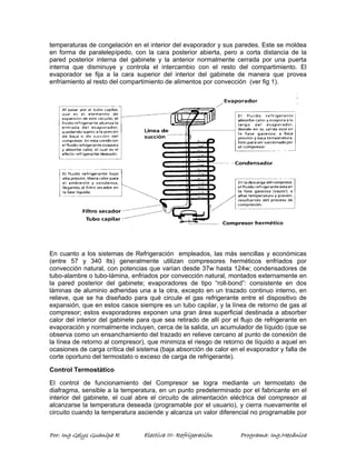 temperaturas de congelación en el interior del evaporador y sus paredes. Este se moldea 
en forma de paralelepípedo, con la cara posterior abierta, pero a corta distancia de la 
pared posterior interna del gabinete y la anterior normalmente cerrada por una puerta 
interna que disminuye y controla el intercambio con el resto del compartimiento. El 
evaporador se fija a la cara superior del interior del gabinete de manera que provea 
enfriamiento al resto del compartimiento de alimentos por convección (ver fig 1). 
En cuanto a los sistemas de Refrigeración empleados, las más sencillas y económicas 
(entre 57 y 340 lts) generalmente utilizan compresores herméticos enfriados por 
convección natural, con potencias que varían desde 37w hasta 124w; condensadores de 
tubo-alambre o tubo-lámina, enfriados por convección natural, montados externamente en 
la pared posterior del gabinete; evaporadores de tipo “roll-bond”: consistente en dos 
láminas de aluminio adheridas una a la otra, excepto en un trazado continuo interno, en 
relieve, que se ha diseñado para qué circule el gas refrigerante entre el dispositivo de 
expansión, que en estos casos siempre es un tubo capilar, y la línea de retorno de gas al 
compresor; estos evaporadores exponen una gran área superficial destinada a absorber 
calor del interior del gabinete para que sea retirado de allí por el flujo de refrigerante en 
evaporación y normalmente incluyen, cerca de la salida, un acumulador de líquido (que se 
observa como un ensanchamiento del trazado en relieve cercano al punto de conexión de 
la línea de retorno al compresor), que minimiza el riesgo de retorno de líquido a aquel en 
ocasiones de carga crítica del sistema (baja absorción de calor en el evaporador y falla de 
corte oportuno del termostato o exceso de carga de refrigerante). 
Control Termostático 
El control de funcionamiento del Compresor se logra mediante un termostato de 
diafragma, sensible a la temperatura, en un punto predeterminado por el fabricante en el 
interior del gabinete, el cual abre el circuito de alimentación eléctrica del compresor al 
alcanzarse la temperatura deseada (programable por el usuario), y cierra nuevamente el 
circuito cuando la temperatura asciende y alcanza un valor diferencial no programable por 
Por: Ing Gelys Guanipa R Electiva III- Refrigeración Programa: Ing.Mecánica 
 