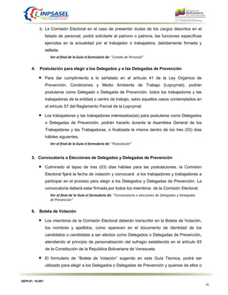 GEPI-01. 16.001
10
b. La Comisión Electoral en el caso de presentar dudas de los cargos descritos en el
listado de personal, podrá solicitarle al patrono o patrona, las funciones específicas
ejercidas en la actualidad por el trabajador o trabajadora, debidamente firmada y
sellada.
Ver al final de la Guía el formulario de: “Listado de Personal”
4. Postulación para elegir a los Delegados y a las Delegadas de Prevención
Para dar cumplimiento a lo señalado en el artículo 41 de la Ley Orgánica de
Prevención, Condiciones y Medio Ambiente de Trabajo (Lopcymat), podrán
postularse como Delegado o Delegada de Prevención, todos los trabajadores y las
trabajadoras de la entidad o centro de trabajo, salvo aquellos casos contemplados en
el artículo 57 del Reglamento Parcial de la Lopcymat.
Los trabajadores y las trabajadoras interesados(as) para postularse como Delegados
o Delegadas de Prevención, podrán hacerlo durante la Asamblea General de los
Trabajadores y las Trabajadoras, o finalizada la misma dentro de los tres (03) días
hábiles siguientes.
Ver al final de la Guía el formulario de: “Postulación”
5. Convocatoria a Elecciones de Delegados y Delegadas de Prevención
Culminado el lapso de tres (03) días hábiles para las postulaciones, la Comisión
Electoral fijará la fecha de votación y convocará a los trabajadores y trabajadoras a
participar en el proceso para elegir a los Delegados y Delegadas de Prevención. La
convocatoria deberá estar firmada por todos los miembros de la Comisión Electoral.
Ver al final de la Guía el formulario de: “Convocatoria a elecciones de Delegados y Delegadas
de Prevención”
6. Boleta de Votación
Los miembros de la Comisión Electoral deberán transcribir en la Boleta de Votación,
los nombres y apellidos, como aparecen en el documento de identidad de los
candidatos o candidatas a ser electos como Delegados o Delegadas de Prevención,
atendiendo al principio de personalización del sufragio establecido en el artículo 63
de la Constitución de la República Bolivariana de Venezuela.
El formulario de “Boleta de Votación” sugerido en esta Guía Técnica, podrá ser
utilizado para elegir a los Delegados o Delegadas de Prevención y quienes de ellos o
 