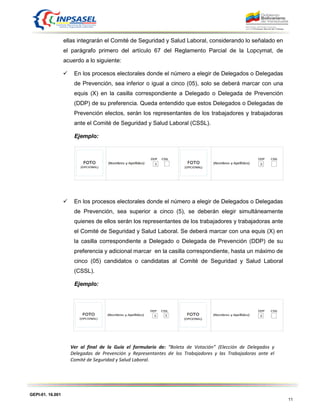 GEPI-01. 16.001
11
ellas integrarán el Comité de Seguridad y Salud Laboral, considerando lo señalado en
el parágrafo primero del artículo 67 del Reglamento Parcial de la Lopcymat, de
acuerdo a lo siguiente:
 En los procesos electorales donde el número a elegir de Delegados o Delegadas
de Prevención, sea inferior o igual a cinco (05), solo se deberá marcar con una
equis (X) en la casilla correspondiente a Delegado o Delegada de Prevención
(DDP) de su preferencia. Queda entendido que estos Delegados o Delegadas de
Prevención electos, serán los representantes de los trabajadores y trabajadoras
ante el Comité de Seguridad y Salud Laboral (CSSL).
Ejemplo:
 En los procesos electorales donde el número a elegir de Delegados o Delegadas
de Prevención, sea superior a cinco (5), se deberán elegir simultáneamente
quienes de ellos serán los representantes de los trabajadores y trabajadoras ante
el Comité de Seguridad y Salud Laboral. Se deberá marcar con una equis (X) en
la casilla correspondiente a Delegado o Delegada de Prevención (DDP) de su
preferencia y adicional marcar en la casilla correspondiente, hasta un máximo de
cinco (05) candidatos o candidatas al Comité de Seguridad y Salud Laboral
(CSSL).
Ejemplo:
Ver al final de la Guía el formulario de: “Boleta de Votación” (Elección de Delegados y
Delegadas de Prevención y Representantes de los Trabajadores y las Trabajadoras ante el
Comité de Seguridad y Salud Laboral.
 