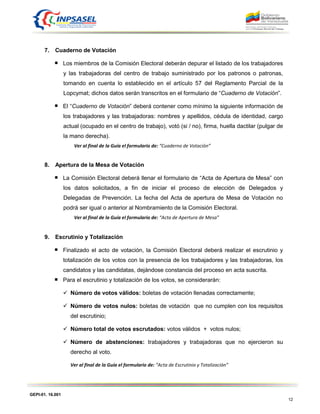 GEPI-01. 16.001
12
7. Cuaderno de Votación
Los miembros de la Comisión Electoral deberán depurar el listado de los trabajadores
y las trabajadoras del centro de trabajo suministrado por los patronos o patronas,
tomando en cuenta lo establecido en el artículo 57 del Reglamento Parcial de la
Lopcymat; dichos datos serán transcritos en el formulario de “Cuaderno de Votación”.
El “Cuaderno de Votación” deberá contener como mínimo la siguiente información de
los trabajadores y las trabajadoras: nombres y apellidos, cédula de identidad, cargo
actual (ocupado en el centro de trabajo), votó (si / no), firma, huella dactilar (pulgar de
la mano derecha).
Ver al final de la Guía el formulario de: “Cuaderno de Votación”
8. Apertura de la Mesa de Votación
La Comisión Electoral deberá llenar el formulario de “Acta de Apertura de Mesa” con
los datos solicitados, a fin de iniciar el proceso de elección de Delegados y
Delegadas de Prevención. La fecha del Acta de apertura de Mesa de Votación no
podrá ser igual o anterior al Nombramiento de la Comisión Electoral.
Ver al final de la Guía el formulario de: “Acta de Apertura de Mesa”
9. Escrutinio y Totalización
Finalizado el acto de votación, la Comisión Electoral deberá realizar el escrutinio y
totalización de los votos con la presencia de los trabajadores y las trabajadoras, los
candidatos y las candidatas, dejándose constancia del proceso en acta suscrita.
Para el escrutinio y totalización de los votos, se considerarán:
 Número de votos válidos: boletas de votación llenadas correctamente;
 Número de votos nulos: boletas de votación que no cumplen con los requisitos
del escrutinio;
 Número total de votos escrutados: votos válidos + votos nulos;
 Número de abstenciones: trabajadores y trabajadoras que no ejercieron su
derecho al voto.
Ver al final de la Guía el formulario de: “Acta de Escrutinio y Totalización”
 