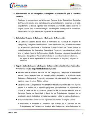 GEPI-01. 16.001
13
10. Nombramiento de los Delegados y Delegadas de Prevención por la Comisión
Electoral.
Realizado el nombramiento por la Comisión Electoral de los Delegados o Delegadas
de Prevención electos ante los trabajadores y las trabajadoras presentes en el acto;
seguidamente se deberá organizar todo el material generado del proceso electoral en
original y copia para su debida entrega a los Delegados o Delegadas de Prevención,
dentro de los cinco (5) días hábiles siguientes de las elecciones.
11. Solicitud de Registro de Delegados y Delegadas de Prevención.
La Comisión Electoral deberá llenar el formulario de: “Solicitud de Registro de
Delegados y Delegadas de Prevención”, con la información fiel y exacta suministrada
por el patrono o patrona de la Entidad de Trabajo / Centro de Trabajo, donde se
realizó la elección del Delegado o Delegada de Prevención, garantizando el registro
ante el Instituto Nacional de Prevención, Salud y Seguridad Laborales (Inpsasel) del
Delegado o Delegada de Prevención electo(a), de acuerdo a los datos solicitados.
Ver al final de la Guía el formulario de: “Solicitud de Registro de Delegados y Delegadas de
Prevención”
12. Registro de los Delegados y Delegadas de Prevención ante el Instituto Nacional de
Prevención, Salud y Seguridad Laborales (Inpsasel)
Recibido todo el material electoral por los Delegados y Delegadas de Prevención
electos, estos deberán crear un usuario como trabajador(a) y registrarse como
Delegado o Delegada de Prevención, ingresando a la página web del Inpsasel en un
lapso no mayor de cinco (5) días hábiles.
Los Delegados y Delegadas de Prevención electos(as), dispondrán de cinco (5) días
hábiles o al término de la distancia geográfica, para presentar un expediente en
original y copia con los documentos generados del proceso de elección ante la
Gerencia Estadal de Seguridad y Salud de los Trabajadores (Geresat) de su
jurisdicción, con la finalidad de formalizar su registro y validar el proceso de elección.
El expediente deberá contar con los siguientes documentos en original y copia:
 Notificación al Inspector o Inspectora del Trabajo de la Voluntad de los
Trabajadores y las Trabajadoras de elegir a los Delegados y a las Delegadas de
 