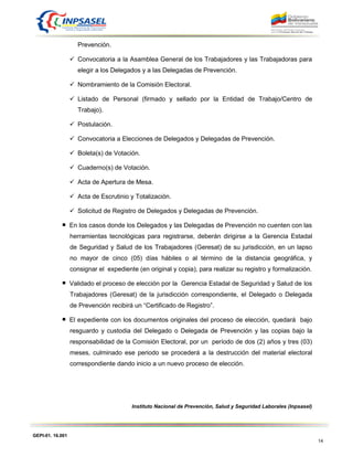 GEPI-01. 16.001
14
Prevención.
 Convocatoria a la Asamblea General de los Trabajadores y las Trabajadoras para
elegir a los Delegados y a las Delegadas de Prevención.
 Nombramiento de la Comisión Electoral.
 Listado de Personal (firmado y sellado por la Entidad de Trabajo/Centro de
Trabajo).
 Postulación.
 Convocatoria a Elecciones de Delegados y Delegadas de Prevención.
 Boleta(s) de Votación.
 Cuaderno(s) de Votación.
 Acta de Apertura de Mesa.
 Acta de Escrutinio y Totalización.
 Solicitud de Registro de Delegados y Delegadas de Prevención.
En los casos donde los Delegados y las Delegadas de Prevención no cuenten con las
herramientas tecnológicas para registrarse, deberán dirigirse a la Gerencia Estadal
de Seguridad y Salud de los Trabajadores (Geresat) de su jurisdicción, en un lapso
no mayor de cinco (05) días hábiles o al término de la distancia geográfica, y
consignar el expediente (en original y copia), para realizar su registro y formalización.
Validado el proceso de elección por la Gerencia Estadal de Seguridad y Salud de los
Trabajadores (Geresat) de la jurisdicción correspondiente, el Delegado o Delegada
de Prevención recibirá un “Certificado de Registro”.
El expediente con los documentos originales del proceso de elección, quedará bajo
resguardo y custodia del Delegado o Delegada de Prevención y las copias bajo la
responsabilidad de la Comisión Electoral, por un período de dos (2) años y tres (03)
meses, culminado ese periodo se procederá a la destrucción del material electoral
correspondiente dando inicio a un nuevo proceso de elección.
Instituto Nacional de Prevención, Salud y Seguridad Laborales (Inpsasel)
 