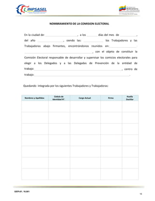 GEPI-01. 16.001
19
NOMBRAMIENTO DE LA COMISION ELECTORAL
En la ciudad de: _____________________, a los _______ días del mes de ___________,
del año _________________, siendo las: _____________ los Trabajadores y las
Trabajadoras abajo firmantes, encontrándonos reunidos en:__________________-
_____________________________________________, con el objeto de constituir la
Comisión Electoral responsable de desarrollar y supervisar los comicios electorales para
elegir a los Delegados y a las Delegadas de Prevención de la entidad de
trabajo:__________________________________________________________, centro de
trabajo:_______________________________________________________________.
Quedando integrada por los siguientes Trabajadores y Trabajadoras:
Nombres y Apellidos
Cédula de
Identidad N°.
Cargo Actual Firma
Huella
Dactilar
 