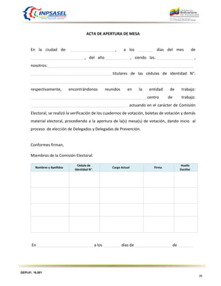 GEPI-01. 16.001
26
ACTA DE APERTURA DE MESA
En la ciudad de: _____________________, a los _______ días del mes de
_________________________, del año____________, siendo las:__________________,
nosotros:____________________________________________________________________
______________________________________titulares de las cédulas de identidad N°:
___________________________________________________________________________
respectivamente, encontrándonos reunidos en la entidad de trabajo:
______________________________________________________centro de trabajo:
_____________________________________________ actuando en el carácter de Comisión
Electoral, se realizó la verificación de los cuadernos de votación, boletas de votación y demás
material electoral, procediendo a la apertura de la(s) mesa(s) de votación, dando inicio al
proceso de elección de Delegados y Delegadas de Prevención.
Conformes firman,
Miembros de la Comisión Electoral:
Nombres y Apellidos
Cédula de
Identidad N°.
Cargo Actual Firma
Huella
Dactilar
En __________________________ a los ________ días de _________________ de _______
 
