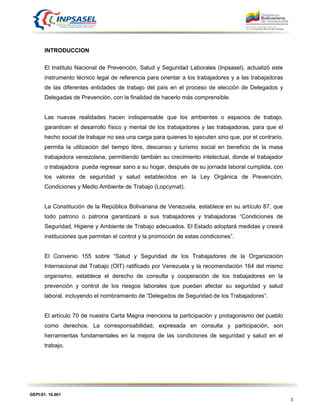 GEPI-01. 16.001
3
INTRODUCCION
El Instituto Nacional de Prevención, Salud y Seguridad Laborales (Inpsasel), actualizó este
instrumento técnico legal de referencia para orientar a los trabajadores y a las trabajadoras
de las diferentes entidades de trabajo del país en el proceso de elección de Delegados y
Delegadas de Prevención, con la finalidad de hacerlo más comprensible.
Las nuevas realidades hacen indispensable que los ambientes o espacios de trabajo,
garanticen el desarrollo físico y mental de los trabajadores y las trabajadoras, para que el
hecho social de trabajar no sea una carga para quienes lo ejecuten sino que, por el contrario,
permita la utilización del tiempo libre, descanso y turismo social en beneficio de la masa
trabajadora venezolana, permitiendo también su crecimiento intelectual, donde el trabajador
o trabajadora pueda regresar sano a su hogar, después de su jornada laboral cumplida, con
los valores de seguridad y salud establecidos en la Ley Orgánica de Prevención,
Condiciones y Medio Ambiente de Trabajo (Lopcymat).
La Constitución de la República Bolivariana de Venezuela, establece en su artículo 87, que
todo patrono o patrona garantizará a sus trabajadores y trabajadoras “Condiciones de
Seguridad, Higiene y Ambiente de Trabajo adecuados. El Estado adoptará medidas y creará
instituciones que permitan el control y la promoción de estas condiciones”.
El Convenio 155 sobre “Salud y Seguridad de los Trabajadores de la Organización
Internacional del Trabajo (OIT) ratificado por Venezuela y la recomendación 164 del mismo
organismo, establece el derecho de consulta y cooperación de los trabajadores en la
prevención y control de los riesgos laborales que puedan afectar su seguridad y salud
laboral, incluyendo el nombramiento de “Delegados de Seguridad de los Trabajadores”.
El artículo 70 de nuestra Carta Magna menciona la participación y protagonismo del pueblo
como derechos. La corresponsabilidad, expresada en consulta y participación, son
herramientas fundamentales en la mejora de las condiciones de seguridad y salud en el
trabajo.
 