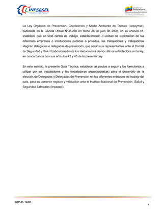 GEPI-01. 16.001
4
La Ley Orgánica de Prevención, Condiciones y Medio Ambiente de Trabajo (Lopcymat),
publicada en la Gaceta Oficial N°38.236 en fecha 26 de julio de 2005, en su artículo 41,
establece que en todo centro de trabajo, establecimiento o unidad de explotación de las
diferentes empresas o instituciones públicas o privadas, los trabajadores y trabajadoras
elegirán delegados o delegadas de prevención, que serán sus representantes ante el Comité
de Seguridad y Salud Laboral mediante los mecanismos democráticos establecidos en la ley,
en concordancia con sus artículos 42 y 43 de la presente Ley.
En este sentido, la presente Guía Técnica, establece las pautas a seguir y los formularios a
utilizar por los trabajadores y las trabajadoras organizados(as) para el desarrollo de la
elección de Delegados y Delegadas de Prevención en las diferentes entidades de trabajo del
país, para su posterior registro y validación ante el Instituto Nacional de Prevención, Salud y
Seguridad Laborales (Inpsasel).
 