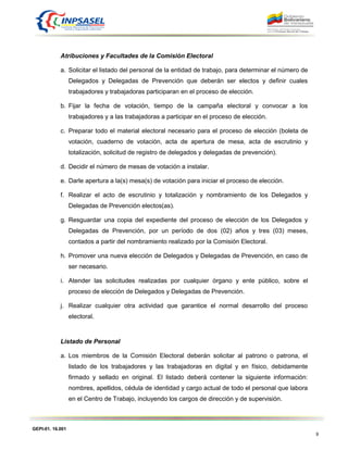 GEPI-01. 16.001
9
Atribuciones y Facultades de la Comisión Electoral
a. Solicitar el listado del personal de la entidad de trabajo, para determinar el número de
Delegados y Delegadas de Prevención que deberán ser electos y definir cuales
trabajadores y trabajadoras participaran en el proceso de elección.
b. Fijar la fecha de votación, tiempo de la campaña electoral y convocar a los
trabajadores y a las trabajadoras a participar en el proceso de elección.
c. Preparar todo el material electoral necesario para el proceso de elección (boleta de
votación, cuaderno de votación, acta de apertura de mesa, acta de escrutinio y
totalización, solicitud de registro de delegados y delegadas de prevención).
d. Decidir el número de mesas de votación a instalar.
e. Darle apertura a la(s) mesa(s) de votación para iniciar el proceso de elección.
f. Realizar el acto de escrutinio y totalización y nombramiento de los Delegados y
Delegadas de Prevención electos(as).
g. Resguardar una copia del expediente del proceso de elección de los Delegados y
Delegadas de Prevención, por un período de dos (02) años y tres (03) meses,
contados a partir del nombramiento realizado por la Comisión Electoral.
h. Promover una nueva elección de Delegados y Delegadas de Prevención, en caso de
ser necesario.
i. Atender las solicitudes realizadas por cualquier órgano y ente público, sobre el
proceso de elección de Delegados y Delegadas de Prevención.
j. Realizar cualquier otra actividad que garantice el normal desarrollo del proceso
electoral.
Listado de Personal
a. Los miembros de la Comisión Electoral deberán solicitar al patrono o patrona, el
listado de los trabajadores y las trabajadoras en digital y en físico, debidamente
firmado y sellado en original. El listado deberá contener la siguiente información:
nombres, apellidos, cédula de identidad y cargo actual de todo el personal que labora
en el Centro de Trabajo, incluyendo los cargos de dirección y de supervisión.
 