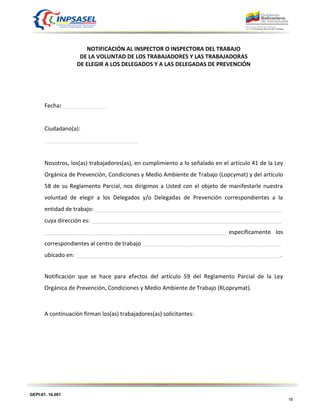 GEPI-01. 16.001
16
NOTIFICACIÓN AL INSPECTOR O INSPECTORA DEL TRABAJO
DE LA VOLUNTAD DE LOS TRABAJADORES Y LAS TRABAJADORAS
DE ELEGIR A LOS DELEGADOS Y A LAS DELEGADAS DE PREVENCIÓN
Fecha: ______________
Ciudadano(a):
______________________________
Nosotros, los(as) trabajadores(as), en cumplimiento a lo señalado en el artículo 41 de la Ley
Orgánica de Prevención, Condiciones y Medio Ambiente de Trabajo (Lopcymat) y del artículo
58 de su Reglamento Parcial, nos dirigimos a Usted con el objeto de manifestarle nuestra
voluntad de elegir a los Delegados y/o Delegadas de Prevención correspondientes a la
entidad de trabajo: ____________________________________________________________
cuya dirección es: _____________________________________________________________
___________________________________________________________específicamente los
correspondientes al centro de trabajo ____________________________________________
ubicado en: _________________________________________________________________ .
Notificación que se hace para efectos del artículo 59 del Reglamento Parcial de la Ley
Orgánica de Prevención, Condiciones y Medio Ambiente de Trabajo (RLopcymat).
A continuación firman los(as) trabajadores(as) solicitantes:
 