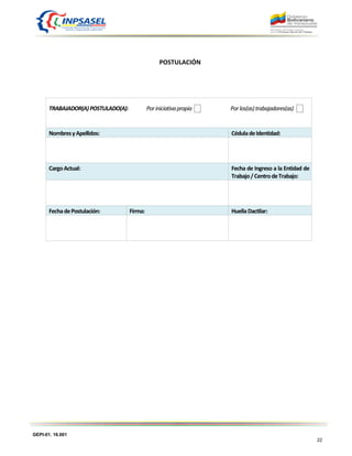 GEPI-01. 16.001
22
POSTULACIÓN
TRABAJADOR(A)POSTULADO(A): Poriniciativapropia Porlos(as)trabajadores(as)
NombresyApellidos: CéduladeIdentidad:
CargoActual: Fecha de Ingreso a la Entidad de
Trabajo/CentrodeTrabajo:
FechadePostulación: Firma: HuellaDactilar:
 