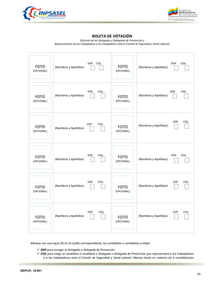 GEPI-01. 16.001
24
BOLETA DE VOTACIÓN
(Elección de los Delegados y Delegadas de Prevención y
Representantes de los trabajadores y las trabajadoras ante el Comité de Seguridad y Salud Laboral)
DDP CSSL
(Nombres y Apellidos)
DDP CSSL
(Nombres y Apellidos)
DDP CSSL
(Nombres y Apellidos)
DDP CSSL
(Nombres y Apellidos)
DDP CSSL
(Nombres y Apellidos)
DDP CSSL
(Nombres y Apellidos)
DDP CSSL
(Nombres y Apellidos)
DDP CSSL
(Nombres y Apellidos)
DDP CSSL
(Nombres y Apellidos)
DDP CSSL
(Nombres y Apellidos)
DDP CSSL
(Nombres y Apellidos)
DDP CSSL
(Nombres y Apellidos)
Marque con una equis (X) en la casilla correspondiente, los candidatos o candidatas a elegir:
 DDP para escoger al Delegado o Delegada de Prevención
 CSSL para elegir al candidato o candidata a Delegado o Delegada de Prevención que representará a los trabajadores
y a las trabajadoras ante el Comité de Seguridad y Salud Laboral. Marcar hasta un máximo de 5 candidatos(as
FOTO
(OPCIONAL)
FOTO
(OPCIONAL)
FOTO
(OPCIONAL)
FOTO
(OPCIONAL)
FOTO
(OPCIONAL)
FOTO
(OPCIONAL)
FOTO
(OPCIONAL)
FOTO
(OPCIONAL)
FOTO
(OPCIONAL)
FOTO
(OPCIONAL)
FOTO
(OPCIONAL)
FOTO
(OPCIONAL)
 