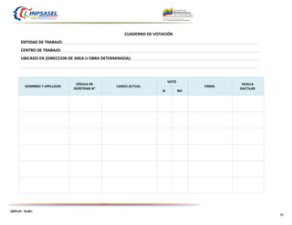 GEPI-01. 16.001
25
CUADERNO DE VOTACIÓN
ENTIDAD DE TRABAJO: _________________________________________________________________________________________
CENTRO DE TRABAJO: __________________________________________________________________________________________
UBICADO EN (DIRECCION DE AREA U OBRA DETERMINADA): __________________________________________________________
____________________________________________________________________________________________________________
NOMBRES Y APELLIDOS
CÉDULA DE
IDENTIDAD N°
CARGO ACTUAL
VOTÓ
FIRMA
HUELLA
DACTILAR
SI NO
 