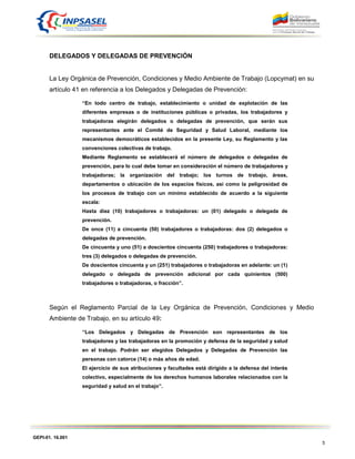 GEPI-01. 16.001
5
DELEGADOS Y DELEGADAS DE PREVENCIÓN
La Ley Orgánica de Prevención, Condiciones y Medio Ambiente de Trabajo (Lopcymat) en su
artículo 41 en referencia a los Delegados y Delegadas de Prevención:
“En todo centro de trabajo, establecimiento o unidad de explotación de las
diferentes empresas o de instituciones públicas o privadas, los trabajadores y
trabajadoras elegirán delegados o delegadas de prevención, que serán sus
representantes ante el Comité de Seguridad y Salud Laboral, mediante los
mecanismos democráticos establecidos en la presente Ley, su Reglamento y las
convenciones colectivas de trabajo.
Mediante Reglamento se establecerá el número de delegados o delegadas de
prevención, para lo cual debe tomar en consideración el número de trabajadores y
trabajadoras; la organización del trabajo; los turnos de trabajo, áreas,
departamentos o ubicación de los espacios físicos, así como la peligrosidad de
los procesos de trabajo con un mínimo establecido de acuerdo a la siguiente
escala:
Hasta diez (10) trabajadores o trabajadoras: un (01) delegado o delegada de
prevención.
De once (11) a cincuenta (50) trabajadores o trabajadoras: dos (2) delegados o
delegadas de prevención.
De cincuenta y uno (51) a doscientos cincuenta (250) trabajadores o trabajadoras:
tres (3) delegados o delegadas de prevención.
De doscientos cincuenta y un (251) trabajadores o trabajadoras en adelante: un (1)
delegado o delegada de prevención adicional por cada quinientos (500)
trabajadores o trabajadoras, o fracción”.
Según el Reglamento Parcial de la Ley Orgánica de Prevención, Condiciones y Medio
Ambiente de Trabajo, en su artículo 49:
“Los Delegados y Delegadas de Prevención son representantes de los
trabajadores y las trabajadoras en la promoción y defensa de la seguridad y salud
en el trabajo. Podrán ser elegidos Delegados y Delegadas de Prevención las
personas con catorce (14) o más años de edad.
El ejercicio de sus atribuciones y facultades está dirigido a la defensa del interés
colectivo, especialmente de los derechos humanos laborales relacionados con la
seguridad y salud en el trabajo”.
 