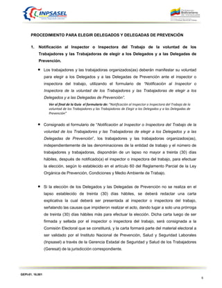 GEPI-01. 16.001
6
PROCEDIMIENTO PARA ELEGIR DELEGADOS Y DELEGADAS DE PREVENCIÓN
1. Notificación al Inspector o Inspectora del Trabajo de la voluntad de los
Trabajadores y las Trabajadoras de elegir a los Delegados y a las Delegadas de
Prevención.
Los trabajadores y las trabajadoras organizados(as) deberán manifestar su voluntad
para elegir a los Delegados y a las Delegadas de Prevención ante el inspector o
inspectora del trabajo, utilizando el formulario de “Notificación al Inspector o
Inspectora de la voluntad de los Trabajadores y las Trabajadoras de elegir a los
Delegados y a las Delegadas de Prevención”.
Ver al final de la Guía el formulario de: “Notificación al Inspector o Inspectora del Trabajo de la
voluntad de los Trabajadores y las Trabajadoras de Elegir a los Delegados y a las Delegadas de
Prevención”
Consignado el formulario de “Notificación al Inspector o Inspectora del Trabajo de la
voluntad de los Trabajadores y las Trabajadoras de elegir a los Delegados y a las
Delegadas de Prevención”, los trabajadores y las trabajadoras organizados(as),
independientemente de las denominaciones de la entidad de trabajo y el número de
trabajadores y trabajadoras, dispondrán de un lapso no mayor a treinta (30) días
hábiles, después de notificado(a) el inspector o inspectora del trabajo, para efectuar
la elección, según lo establecido en el artículo 60 del Reglamento Parcial de la Ley
Orgánica de Prevención, Condiciones y Medio Ambiente de Trabajo.
Si la elección de los Delegados y las Delegadas de Prevención no se realiza en el
lapso establecido de treinta (30) días hábiles, se deberá redactar una carta
explicativa la cual deberá ser presentada al inspector o inspectora del trabajo,
señalando las causas que impidieron realizar el acto, dando lugar a solo una prórroga
de treinta (30) días hábiles más para efectuar la elección. Dicha carta luego de ser
firmada y sellada por el inspector o inspectora del trabajo, será consignada a la
Comisión Electoral que se constituirá, y la carta formará parte del material electoral a
ser validado por el Instituto Nacional de Prevención, Salud y Seguridad Laborales
(Inpsasel) a través de la Gerencia Estadal de Seguridad y Salud de los Trabajadores
(Geresat) de la jurisdicción correspondiente.
 