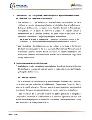 GEPI-01. 16.001
7
2. Convocatoria a los Trabajadores y a las Trabajadoras a promover la elección de
los Delegados y las Delegadas de Prevención
Los trabajadores y las trabajadoras organizados(as), seguidamente de haber
notificado al inspector o inspectora del trabajo la voluntad de elegir a los Delegados y
Delegadas de Prevención, convocaran a una Asamblea General de Trabajadores y
Trabajadoras, con el objeto de promover el proceso de elección, realizar el
nombramiento de la Comisión Electoral, así como iniciar la postulación de los
candidatos y candidatas a Delegados y Delegadas de Prevención.
Ver al final de la Guía el formulario de: “Convocatoria a la Asamblea General de los
Trabajadores y las Trabajadoras para elegir a los Delegados y a las Delegadas de Prevención”
Los trabajadores y las trabajadoras que se postulen a miembros de la Comisión
Electoral, deberán suscribir el día de la asamblea el formulario de “Nombramiento de
la Comisión Electoral”, el mismo deberá ser avalado por todos los trabajadores y las
trabajadoras presentes mediante nombre, apellido, cédula de identidad, cargo actual,
firma y huella dactilar.
3. Nombramiento de la Comisión Electoral
Los trabajadores y las trabajadoras organizados(as) deberán conformar una Comisión
Electoral que se encargue de organizar y dirigir el proceso de elección de Delegados
y Delegadas de Prevención.
La Comisión Electoral:
Es el organismo de los trabajadores y las trabajadoras, designado para organizar y
dirigir el proceso para la elección de los Delegados y Delegadas de Prevención. Tendrá
vigencia de dos (2) años y tres (3) meses a partir de su nombramiento, garantizando la
organización de nuevos procesos electorales que puedan presentarse en ese lapso.
Los integrantes de la Comisión Electoral no podrán postularse a Delegados y
Delegadas de Prevención; ni se beneficiaran de la protección y garantías previstas en el
artículo 44 de la Ley Orgánica de Prevención, Condiciones y Medio Ambiente de Trabajo
y en el artículo 55 de su Reglamento Parcial.
 