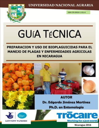 GUÍA TÉCNICA
PREPARACION Y USO DE BIOPLAGUICIDAS PARA EL
MANEJO DE PLAGAS Y ENFERMEDADES AGRICOLAS
EN NICARAGUA
AUTOR
Dr. Edgardo Jiménez Martínez
Ph.D. en Entomología
Nicaragua 2016
ISBN 978-99924-1-031-8
 