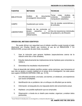 INICIACIÓN EN LA INVESTIGACIÓN
FUENTES

METODOS

TECNICAS

BIBLIOTECAS

Tomar notas.
Análisis
Análisis
de
documentos
contenido.
Compilación
(investigación documental)
manipulación estadística.

CAMPO

Cuestionario por correo.

LABORATORIO

Estudio de las conductas en
grupos
pequeños
y
en Uso de mecanismos individuales
situaciones
específicas. de grabación y de filmación.
(Observación).

de
y

Uso de escalas sociométricas y
de actitudes.

ORIGEN DEL METODO CIENTIFICO
Se puede afirmar con seguridad que el método científico surgió durante el siglo
diecinueve con Charles Darwin que combino el uso de LA INDUCCIÓN Y LA
DEDUCCIÓN, ya que solo de este modo, es posible:

1.

Usar la inducción para generar hipótesis (especulaciones acerca de la
relación entre dos o más variables).

2.

Estudiar deductivamente las implicaciones de las hipótesis para comprobar su
validez y

3.

Generalizar los resultados inductivamente.4

Para el desarrollo del método científico existen varias opiniones, aquí tomaremos el
que más se ajusta a nuestra realidad en el campo de la investigación, los siete pasos
que sugiere CHARLES HOPKINS (1980, pp. 14-16)
1.

2.

Identificación de un problema: dar un enfoque a la dificultad que se siente.

3.

Información, la búsqueda de una respuesta dentro del conocimiento actual.

4.

Hipótesis: una posible explicación que se compruebe.

5.
4

Una dificultad percibida: una duda, una barrera, un obstáculo, una experiencia
que causa complejidad.

Observación: a través de un diseño para recabar, organizar y analizar datos
pertinentes.

Scout Patrick B. Introducción a la investigación y evaluación educativa Pag. 3

LIC. MARTIN SATZ TOL AÑO 2010

 