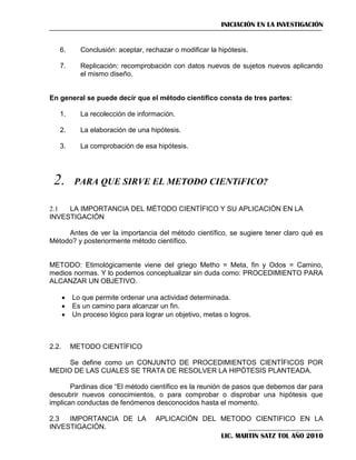 INICIACIÓN EN LA INVESTIGACIÓN

6.

Conclusión: aceptar, rechazar o modificar la hipótesis.

7.

Replicación: recomprobación con datos nuevos de sujetos nuevos aplicando
el mismo diseño.

En general se puede decir que el método científico consta de tres partes:
1.

La recolección de información.

2.

La elaboración de una hipótesis.

3.

La comprobación de esa hipótesis.





2.1
LA IMPORTANCIA DEL MÉTODO CIENTÍFICO Y SU APLICACIÓN EN LA
INVESTIGACIÓN
Antes de ver la importancia del método científico, se sugiere tener claro qué es
Método? y posteriormente método científico.

METODO: Etimológicamente viene del griego Metho = Meta, fin y Odos = Camino,
medios normas. Y lo podemos conceptualizar sin duda como: PROCEDIMIENTO PARA
ALCANZAR UN OBJETIVO.




2.2.

Lo que permite ordenar una actividad determinada.
Es un camino para alcanzar un fin.
Un proceso lógico para lograr un objetivo, metas o logros.

METODO CIENTÍFICO

Se define como un CONJUNTO DE PROCEDIMIENTOS CIENTÍFICOS POR
MEDIO DE LAS CUALES SE TRATA DE RESOLVER LA HIPÓTESIS PLANTEADA.
Pardinas dice ―El método científico es la reunión de pasos que debemos dar para
descubrir nuevos conocimientos, o para comprobar o disprobar una hipótesis que
implican conductas de fenómenos desconocidos hasta el momento.
2.3
IMPORTANCIA DE LA
INVESTIGACIÓN.

APLICACIÓN DEL METODO CIENTIFICO EN LA
LIC. MARTIN SATZ TOL AÑO 2010

 