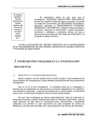 INICIACIÓN EN LA INVESTIGACIÓN

El método
científico,
intenta
descubrir la
verdad
objetiva del
mundo tal
―cual es‖ y
no tanto
cómo
―debiera
ser‖.
―

Su importancia radica en que, para que la
investigación PRODUZCA RESULTADOS RELEVANTES,
alcance sus objetivos, descubra leyes y principios, encuentre
la verdad del conocimiento, ES NECESARIO desarrollarla y
ejecutarla, siguiendo un PROCEDIMIENTO PLANEADO,
ORDENADO Y SISTEMÁTICO. Cualquier intento por llegar a
la verdad o descubrir el conocimiento , estará entorpecido,
disminuido y debilitado y podríamos afirmar sin duda a
equivocarnos que estará con alto riesgo del FRACASO si no
se ajusta al método científico.

LA SOLA APLICACIÓN DEL MÉTODO CIENTIFICO EN LA INVESTIGACIÓN
EN EL DESCUBRIEMITNO DE UNA VERDAD, GARANTIZA SU VALIDEZ CIENTÍFICA
Y POR ENDE SU OBJETIVIDAD‖.

3

INSTRUMENTOS UTILIZADOS EN LA INVESTIGACIÓN

DOCUMENTAL

3.1

BIBLIOTECAS Y FICHEROS BIBLIOGRÁFICOS

Desde cualquier nivel de estudio hemos tenido la grata o mala experiencia de
hacer ensayos de investigaciones (copias literales) actividad llamada equivocadamente
investigación.
Esa no es en sÍ una investigación; la verdadera tarea de un investigador o
persona que se experimenta en este campo es encontrar explicaciones a la realidad o
una inquietud en particular, y para ello se requiere de un auxiliar básico y fundamental
como lo son: la información recogida en libros y fuentes documentales.
Por eso, todo investigador se informa adecuadamente, antes de emprender la
búsqueda de nuevas y mejores explicaciones sobre un fenómeno determinado. Para la
mejor ejecución de esta tarea es conveniente tener conocimientos y habilidades
suficientes que permitan no sólo aprovechar con toda propiedad los fondos de
bibliotecas y archivos documentales, sino especialmente los de centros de informática.

LIC. MARTIN SATZ TOL AÑO 2010

 