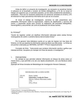 INICIACIÓN EN LA INVESTIGACIÓN
Antes de definir un proyecto de investigación, es necesario no escatimar tiempo
ni esfuerzo en el levantado y revisión de fondos bibliográficos, a fin de no iniciar el
trabajo con aspectos que, en períodos pasados, ya han sidos ampliamente estudiados y
explicados. Para eso es necesario asesorarse con personas versadas en el tema, a fin
de alcanzar la mejor panorámica informativa de lo que se va a buscar.
Al iniciar el trabajo de investigación, conviene no sólo presentarse sino
solicitarles información sobre la organización, sistema de clasificación y servicio del
centro, y requerirles ayuda para concluir la realización del levantado bibliográfico,
hemerográfico y documental, así como la localización de dichas fuentes.

EL FICHAJE5
―Acción de registrar, anotar y/o clasificar información relevante sobre ciertas formas
rectangulares de cartón o cartulina blanca denominados fichas.6
Por lo general, toda biblioteca cuenta en su sala de ingreso con tres tipos de
ficheros, en los que aparece la información sobre los libros que ella posee. La fichas se
encuentran ordenadas por MATERIA, AUTOR Y TITULO respectivamente.
Concepto de ficha: ―Instrumento que contiene información escrita o gráfica que
interesa archivar, recuperar y/o manejar con fines de estudio o investigación.7

1.

POR MATERIA
Su ventaja es que permiten obtener información en bloque de obras sobre un
mismo tema, y que permiten a la vez una rápida actualización, con una literatura sobre
un tema.
(Ejemplo de fichas tomadas de Metodología de investigación Horacio Cabezas)

SOCIOLOGIA DE LA EDUCACIÓN
370.193
P793

Ponce, Aníbal
Educación y Lucha de Clases
México: Editores Mexicanos unidos
1976.
245 p. 20 cm

5

Cabezas Horacio, investigación Bibliografica.
Piloña Ortiz Gabriel A. Guia Práctica sobre Métodos y Técnicas de Investigación Documental y de Campo Pag. 45
7
IDEM Pag 45
6

LIC. MARTIN SATZ TOL AÑO 2010

 