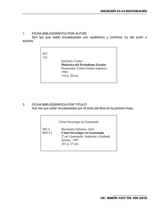 INICIACIÓN EN LA INVESTIGACIÓN

FICHA BIBLIOGRÁFICA POR AUTOR
Son las que están encabezadas con apellido(s) y nombres (s) del autor o
autores.
2.

897
161
Interiano, Carlos
Didáctica del Periodismo Escolar
Guatemala: Carlos Gaitan impresor,.
1986
116 p. 20 cm

3.

FICHA BIBLIOGRAFICA POR TITULO
Son las que están encabezadas por el título del libro en la primera línea.

Cómo Investigar en Guatemala
001.4
H557.2

Hernández Sifontes, Julio
Cómo Investigar en Guatemala
2ª ed. Guatemala: Imprenta y Grabado
llerena, 1987
201 p. 27 cm.

LIC. MARTIN SATZ TOL AÑO 2010

 