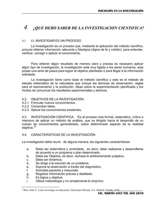INICIACIÓN EN LA INVESTIGACIÓN




EL INVESTIGAR ES UN PROCESO

4.1

La Investigación es un proceso que, mediante la aplicación del método científico,
procura obtener información relevante y fidedigna (digna de fe y crédito), para entender,
verificar, corregir o aplicar el conocimiento.
Para obtener algún resultado de manera clara y precisa es necesario aplicar
algún tipo de investigación, la investigación está muy ligada a los seres humanos, esta
posee una serie de pasos para lograr el objetivo planteado o para llegar a la información
solicitada.
La investigación tiene como base el método científico y este es el método de
estudio sistemático de la naturaleza que incluye las técnicas de observación, reglas
para el razonamiento y la predicción, ideas sobre la experimentación planificada y los
modos de comunicar los resultados experimentales y teóricos.
4.2.
4.2.1
4.2.2
4.2.3

OBJETIVOS DE LA INVESTIGACIÓN:
Formular nuevos conocimientos.
Comprobar ideas.
Aplicar los conocimientos existentes.

4.3. INVESTIGACIÓN CIENTIFICA: ―Es el proceso mas formal, sistemático, crítico e
intensivo de aplicar un método de análisis, que va dirigido hacia el desarrollo de un
cuerpo de conocimientos generalizado, sobre determinado aspecto de la realidad
objetiva.‖8
4.4.

CARACTERISTICAS DE LA INVESTIGACIÓN:

La investigación debe reunir, de alguna manera, las siguientes características:
a.
b.
c.
d.
e.
f.
g.
h.
i.
8

Debe ser sistemática y controlada, es decir, debe realizarse y desarrollarse
de acuerdo a un programa o plan determinado.
Debe ser Objetiva, es decir, rechaza lo arbitrariamente subjetivo.
Debe ser dinámica.
Se dirige a la solución de un problema.
Supone la observación a través del diagnóstico.
Actividad paciente y mesurada.
Registrar información precisa y detallada.
Es lógica y objetiva.
Utiliza metodología y no simplemente lo empírico.

Best, John V. Cómo investigar en educación. Edicionaes Morata, S.A. Madrid, España, 1974.

LIC. MARTIN SATZ TOL AÑO 2010

 
